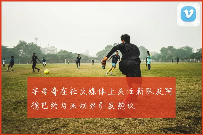 字母哥在社交媒体上关注新队友阿德巴约与米切尔引发热议