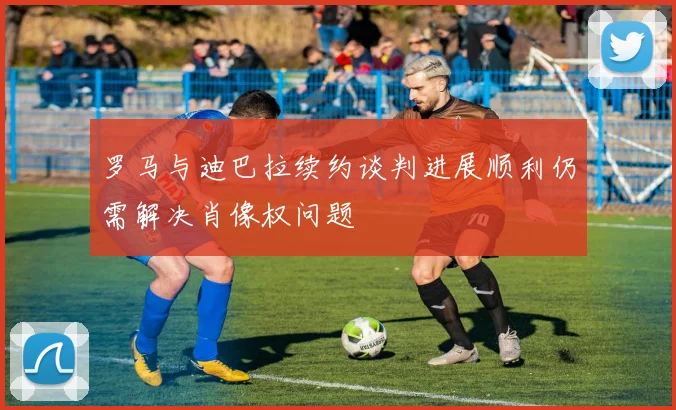 罗马与迪巴拉续约谈判进展顺利仍需解决肖像权问题
