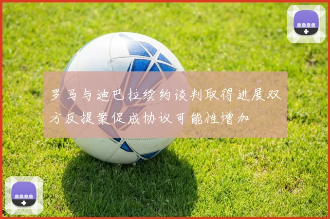 罗马与迪巴拉续约谈判取得进展双方反提案促成协议可能性增加