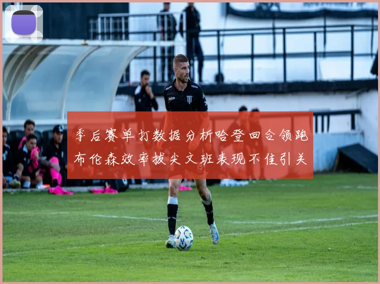 季后赛单打数据分析哈登回合领跑布伦森效率拔尖文班表现不佳引关注