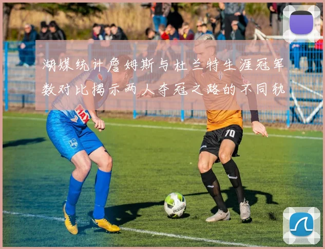 湖媒统计詹姆斯与杜兰特生涯冠军数对比揭示两人夺冠之路的不同轨迹