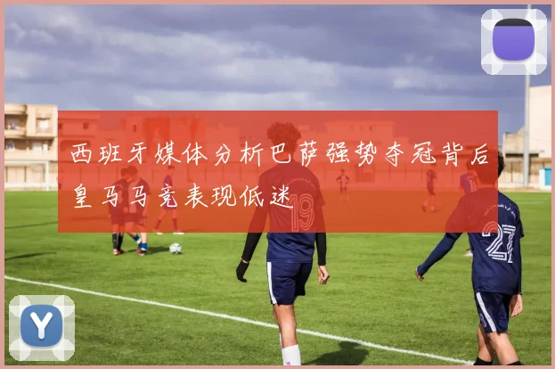 西班牙媒体分析巴萨强势夺冠背后皇马马竞表现低迷
