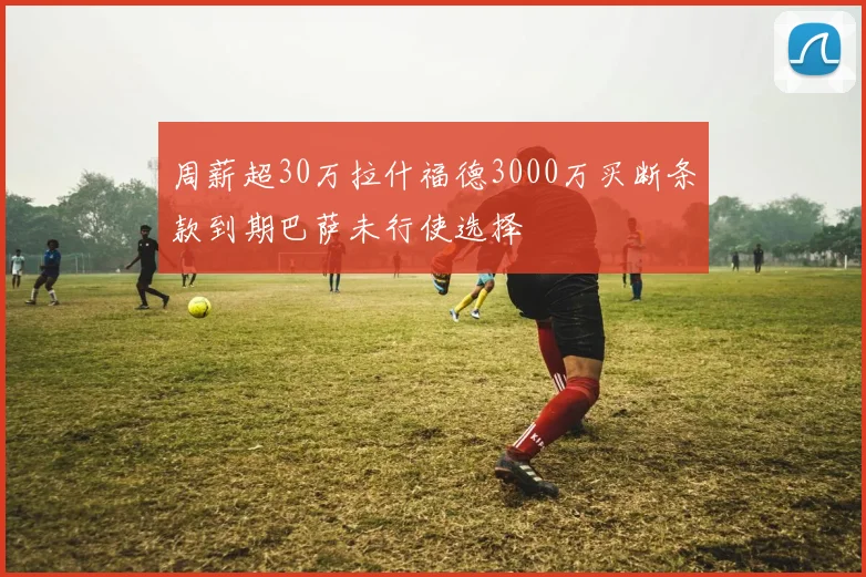 周薪超30万拉什福德3000万买断条款到期巴萨未行使选择