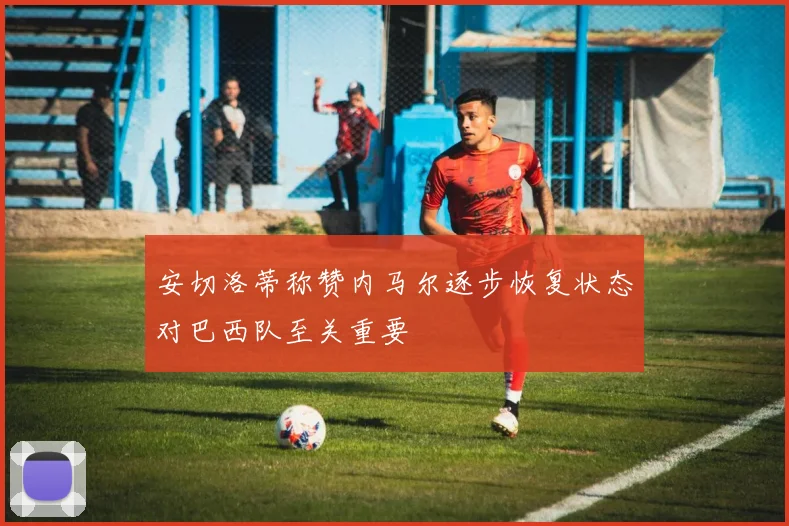 安切洛蒂称赞内马尔逐步恢复状态对巴西队至关重要