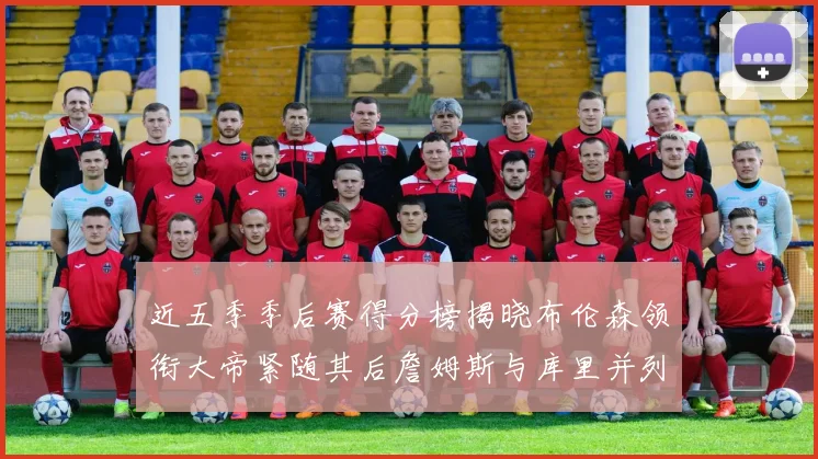 近五季季后赛得分榜揭晓布伦森领衔大帝紧随其后詹姆斯与库里并列第四