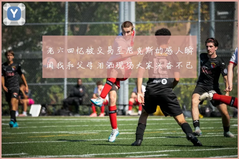 老六回忆被交易至尼克斯的感人瞬间我和父母泪洒现场大家兴奋不已