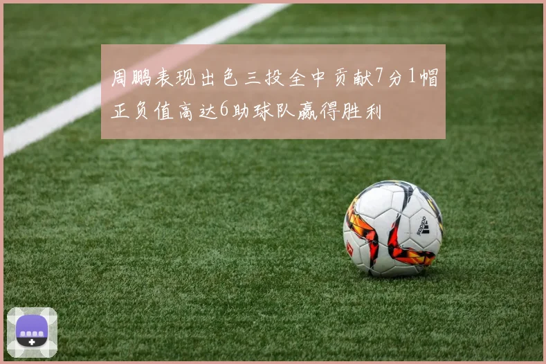 周鹏表现出色三投全中贡献7分1帽正负值高达6助球队赢得胜利