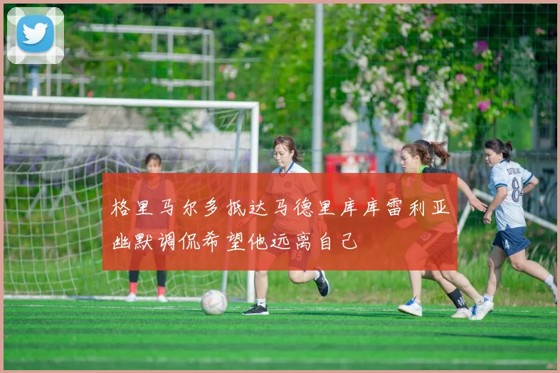 格里马尔多抵达马德里库库雷利亚幽默调侃希望他远离自己