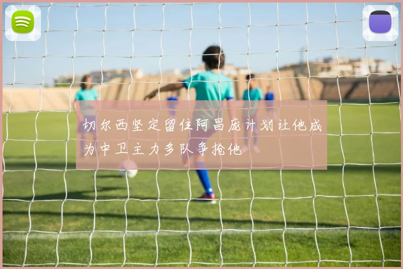 切尔西坚定留住阿昌庞计划让他成为中卫主力多队争抢他