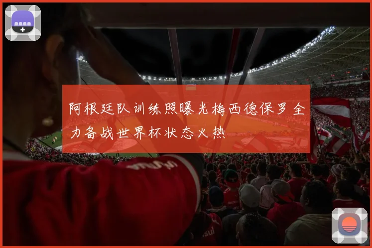 阿根廷队训练照曝光梅西德保罗全力备战世界杯状态火热