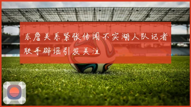 东詹关系紧张传闻不实湖人队记者联手辟谣引发关注