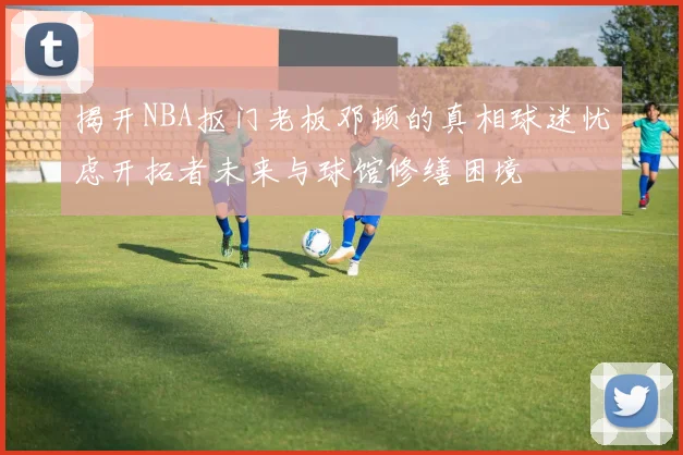 揭开NBA抠门老板邓顿的真相球迷忧虑开拓者未来与球馆修缮困境