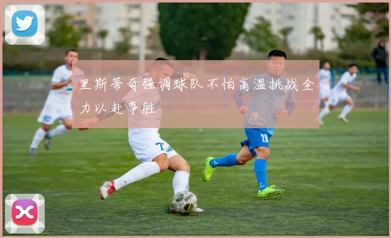 里斯蒂奇强调球队不怕高温挑战全力以赴争胜
