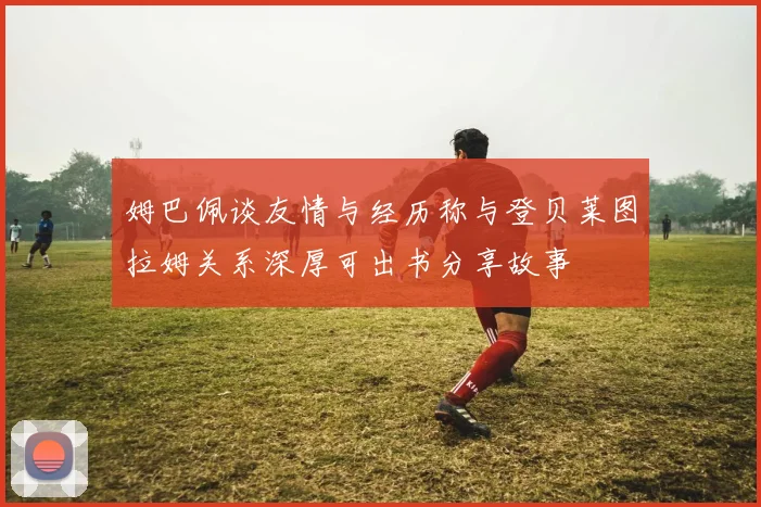 姆巴佩谈友情与经历称与登贝莱图拉姆关系深厚可出书分享故事