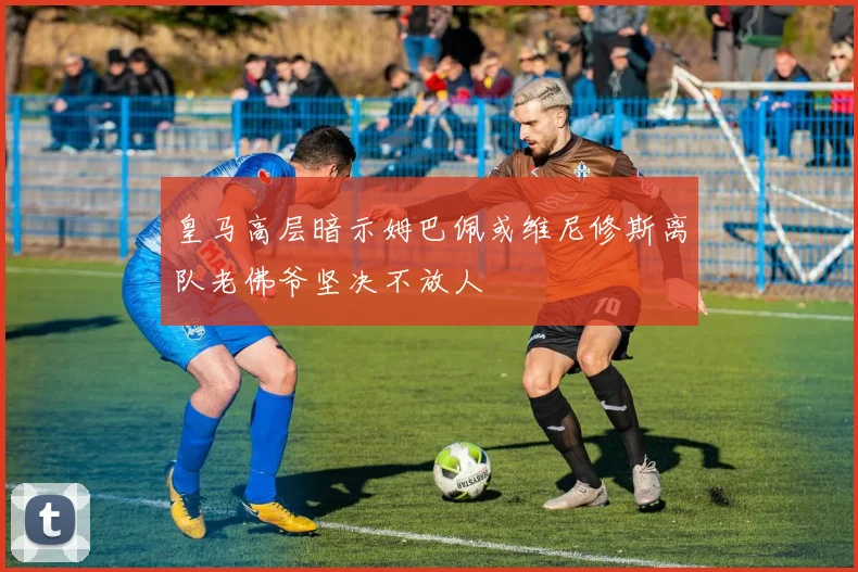 皇马高层暗示姆巴佩或维尼修斯离队老佛爷坚决不放人