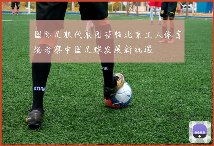 国际足联代表团莅临北京工人体育场考察中国足球发展新机遇