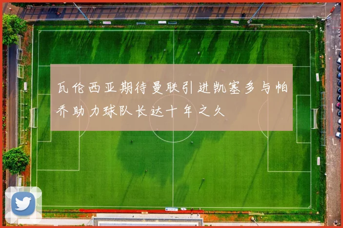 瓦伦西亚期待曼联引进凯塞多与帕乔助力球队长达十年之久
