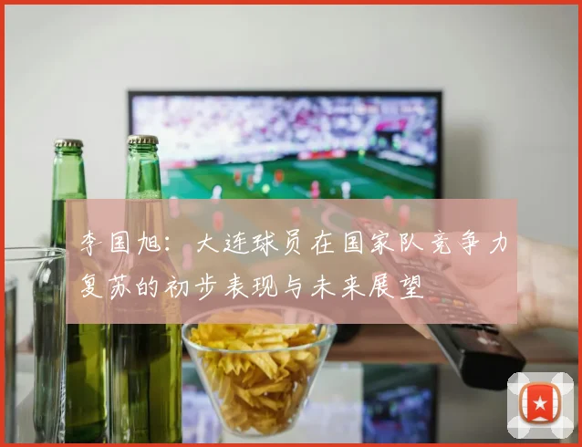 李国旭：大连球员在国家队竞争力复苏的初步表现与未来展望
