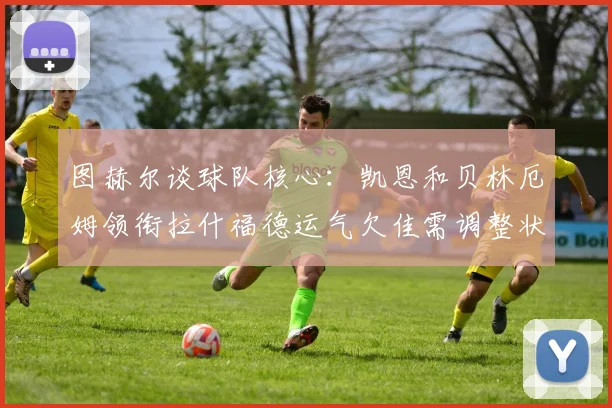 图赫尔谈球队核心：凯恩和贝林厄姆领衔拉什福德运气欠佳需调整状态
